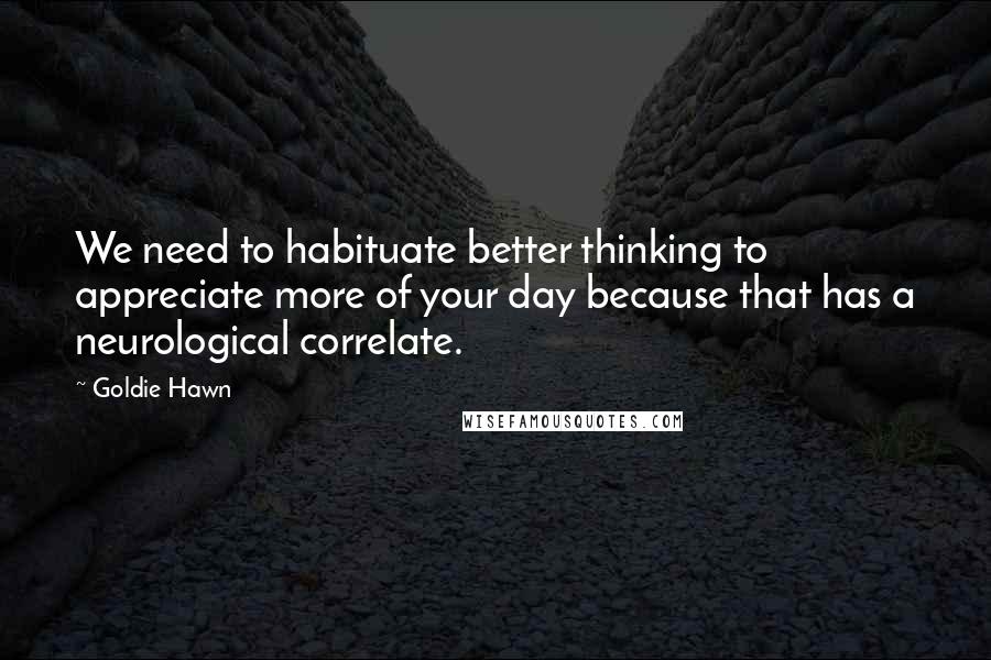 Goldie Hawn Quotes: We need to habituate better thinking to appreciate more of your day because that has a neurological correlate.