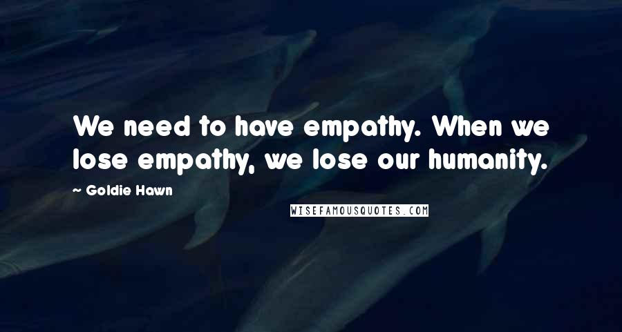 Goldie Hawn Quotes: We need to have empathy. When we lose empathy, we lose our humanity.