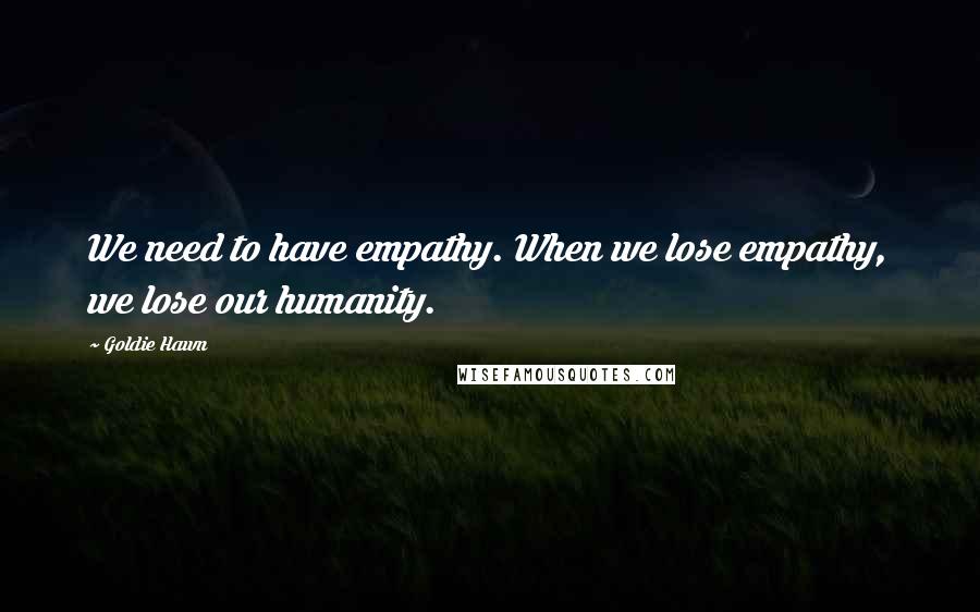 Goldie Hawn Quotes: We need to have empathy. When we lose empathy, we lose our humanity.