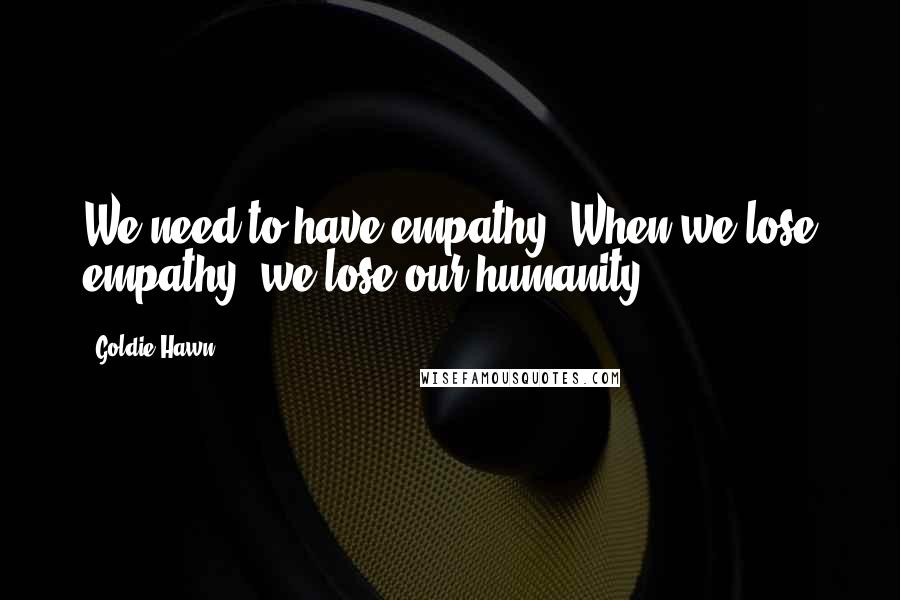 Goldie Hawn Quotes: We need to have empathy. When we lose empathy, we lose our humanity.