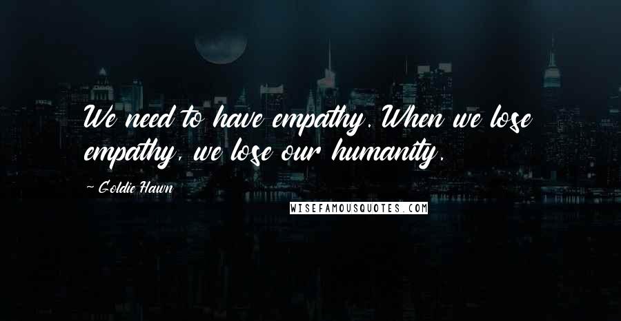 Goldie Hawn Quotes: We need to have empathy. When we lose empathy, we lose our humanity.