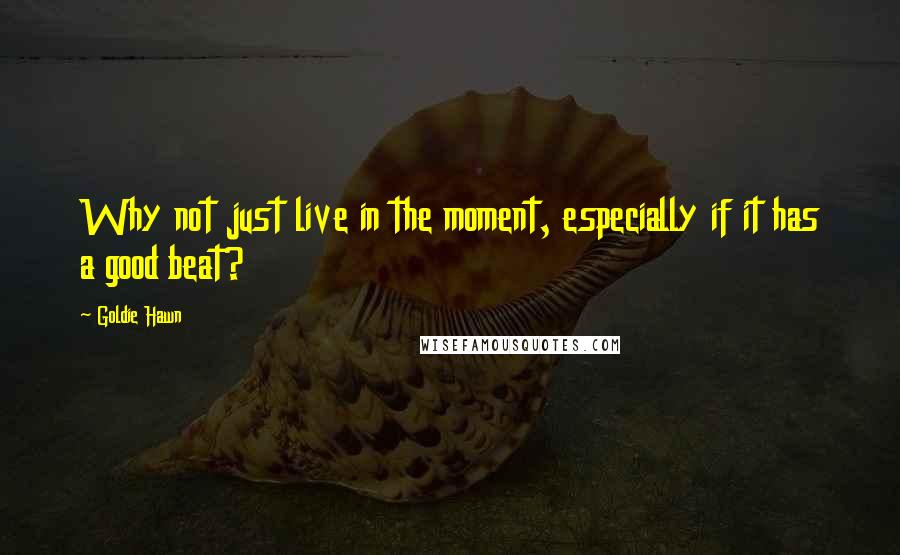 Goldie Hawn Quotes: Why not just live in the moment, especially if it has a good beat?