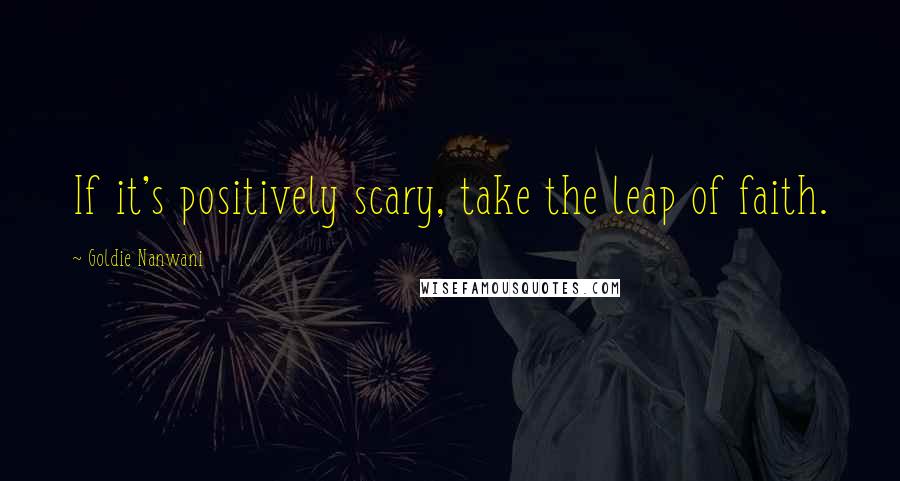 Goldie Nanwani Quotes: If it's positively scary, take the leap of faith.