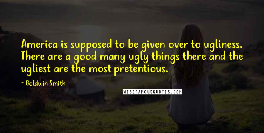 Goldwin Smith Quotes: America is supposed to be given over to ugliness. There are a good many ugly things there and the ugliest are the most pretentious.