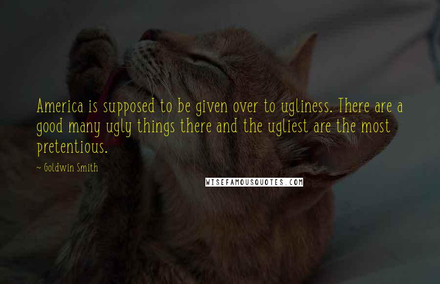 Goldwin Smith Quotes: America is supposed to be given over to ugliness. There are a good many ugly things there and the ugliest are the most pretentious.