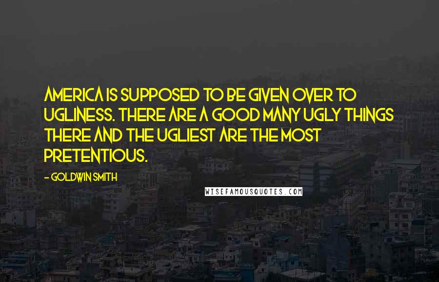 Goldwin Smith Quotes: America is supposed to be given over to ugliness. There are a good many ugly things there and the ugliest are the most pretentious.