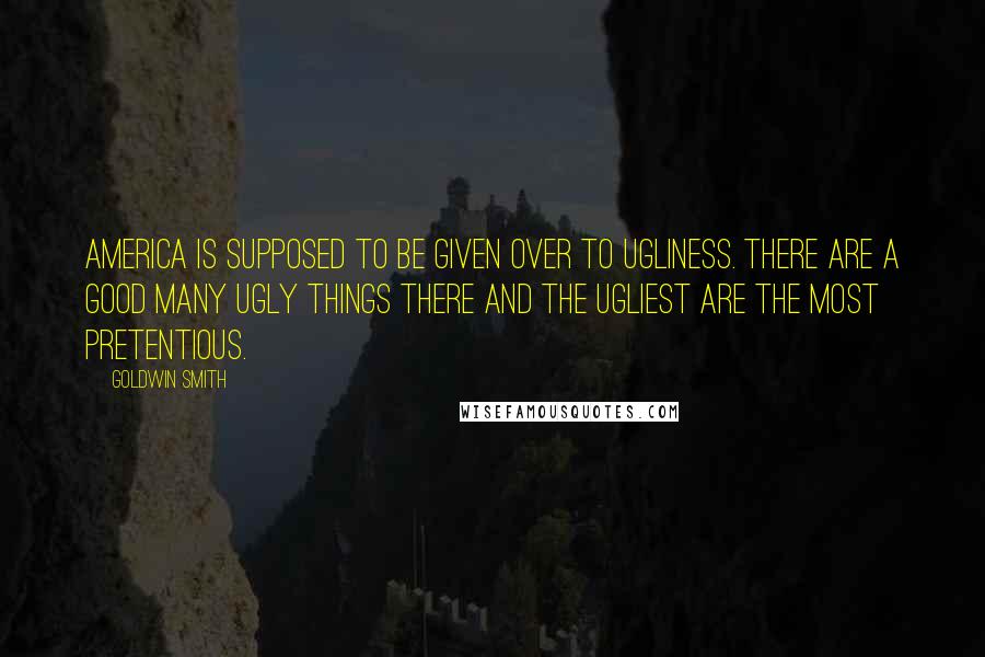 Goldwin Smith Quotes: America is supposed to be given over to ugliness. There are a good many ugly things there and the ugliest are the most pretentious.