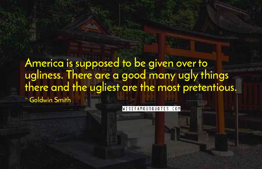 Goldwin Smith Quotes: America is supposed to be given over to ugliness. There are a good many ugly things there and the ugliest are the most pretentious.