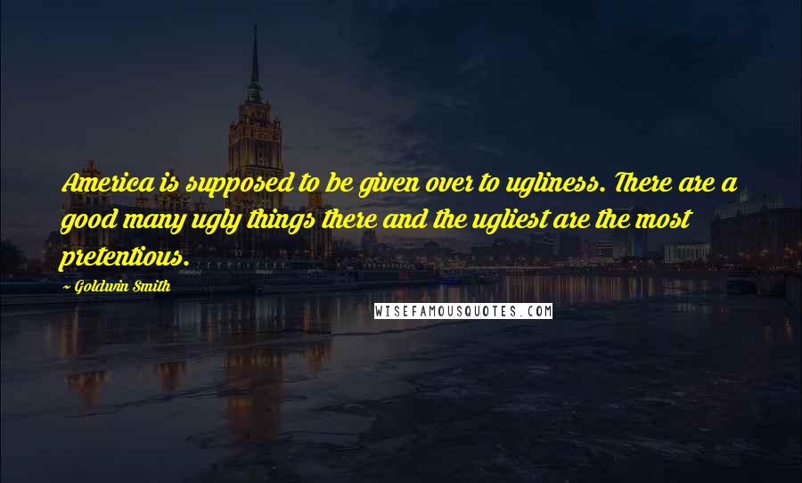 Goldwin Smith Quotes: America is supposed to be given over to ugliness. There are a good many ugly things there and the ugliest are the most pretentious.