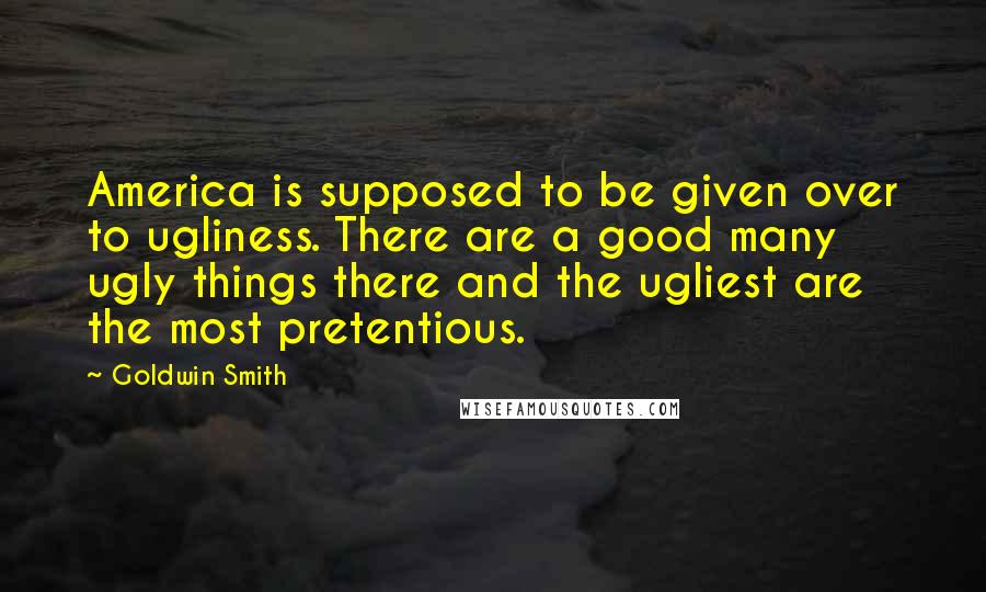 Goldwin Smith Quotes: America is supposed to be given over to ugliness. There are a good many ugly things there and the ugliest are the most pretentious.