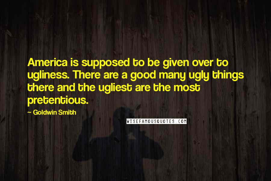 Goldwin Smith Quotes: America is supposed to be given over to ugliness. There are a good many ugly things there and the ugliest are the most pretentious.