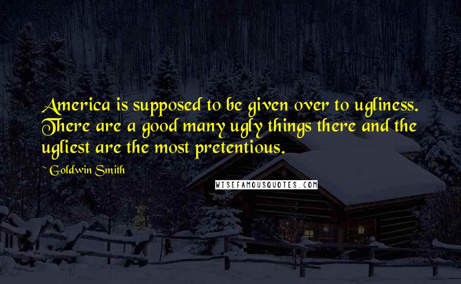 Goldwin Smith Quotes: America is supposed to be given over to ugliness. There are a good many ugly things there and the ugliest are the most pretentious.