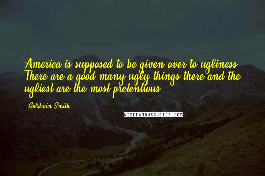 Goldwin Smith Quotes: America is supposed to be given over to ugliness. There are a good many ugly things there and the ugliest are the most pretentious.