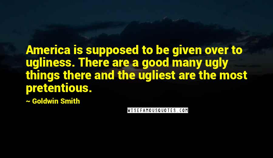 Goldwin Smith Quotes: America is supposed to be given over to ugliness. There are a good many ugly things there and the ugliest are the most pretentious.