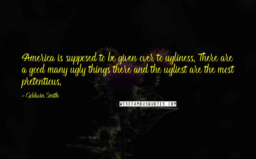 Goldwin Smith Quotes: America is supposed to be given over to ugliness. There are a good many ugly things there and the ugliest are the most pretentious.