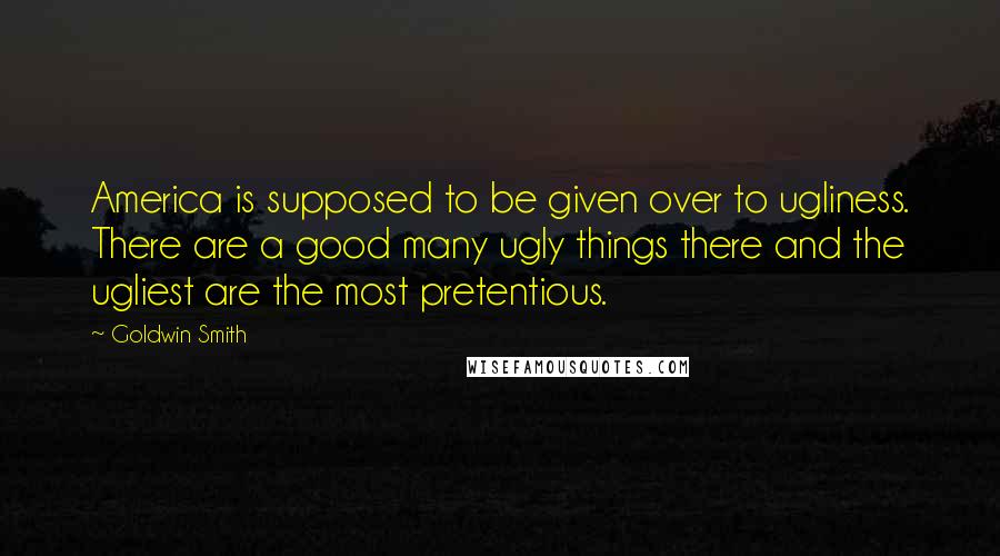 Goldwin Smith Quotes: America is supposed to be given over to ugliness. There are a good many ugly things there and the ugliest are the most pretentious.