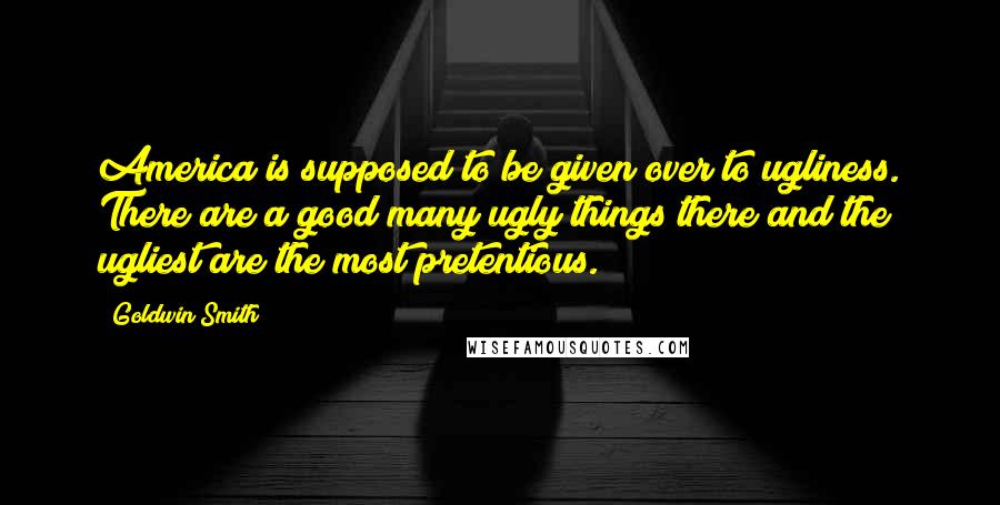 Goldwin Smith Quotes: America is supposed to be given over to ugliness. There are a good many ugly things there and the ugliest are the most pretentious.