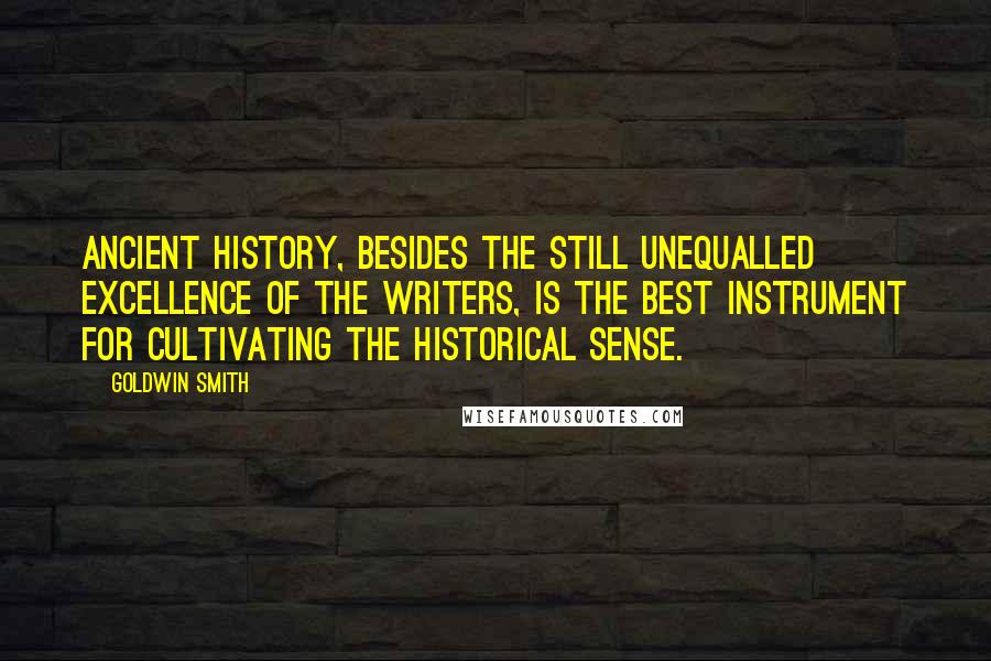 Goldwin Smith Quotes: Ancient history, besides the still unequalled excellence of the writers, is the best instrument for cultivating the historical sense.