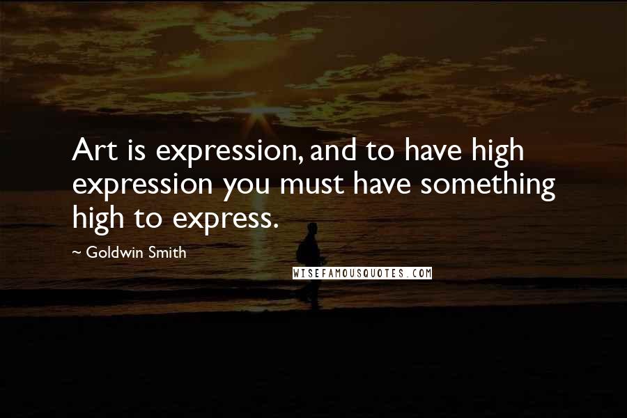 Goldwin Smith Quotes: Art is expression, and to have high expression you must have something high to express.