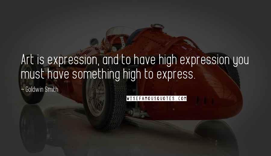 Goldwin Smith Quotes: Art is expression, and to have high expression you must have something high to express.