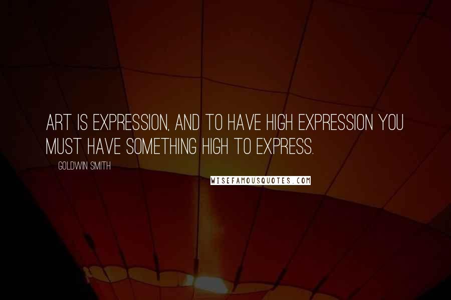 Goldwin Smith Quotes: Art is expression, and to have high expression you must have something high to express.