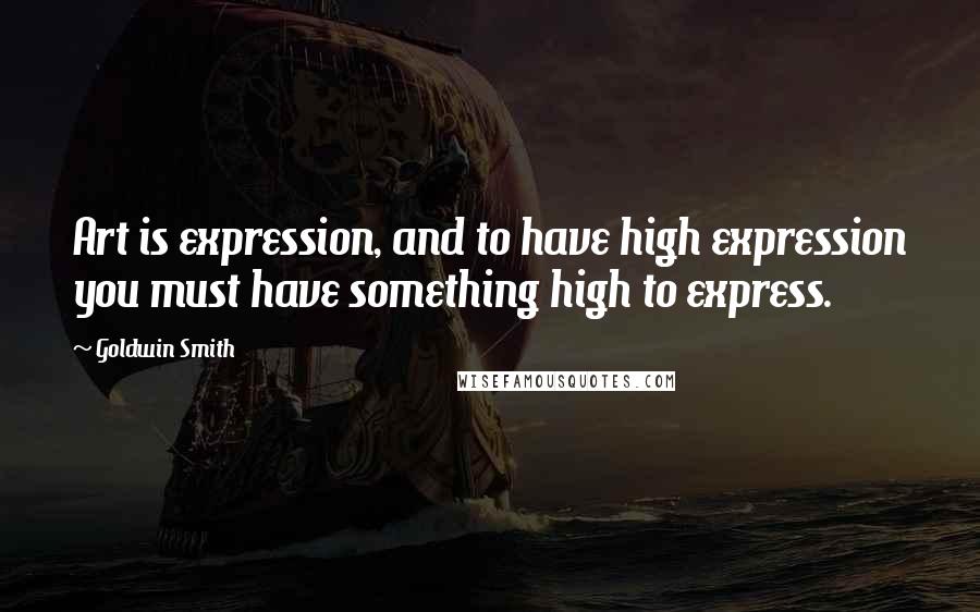 Goldwin Smith Quotes: Art is expression, and to have high expression you must have something high to express.