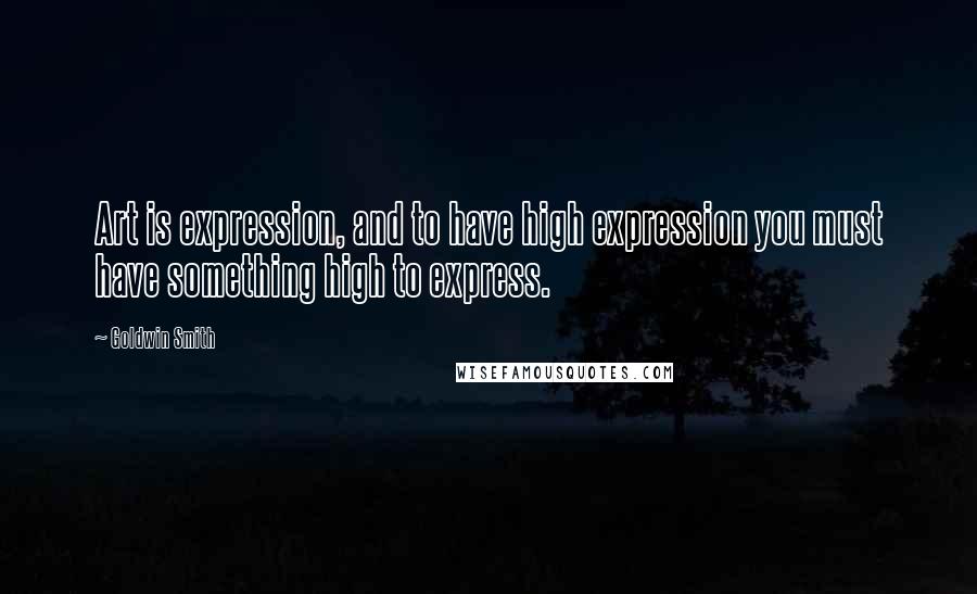 Goldwin Smith Quotes: Art is expression, and to have high expression you must have something high to express.