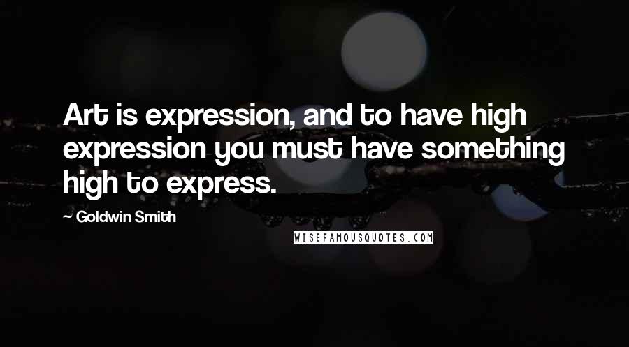 Goldwin Smith Quotes: Art is expression, and to have high expression you must have something high to express.