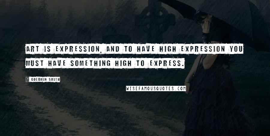 Goldwin Smith Quotes: Art is expression, and to have high expression you must have something high to express.