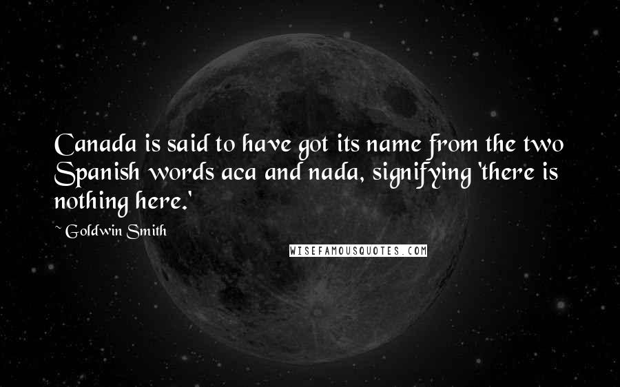 Goldwin Smith Quotes: Canada is said to have got its name from the two Spanish words aca and nada, signifying 'there is nothing here.'