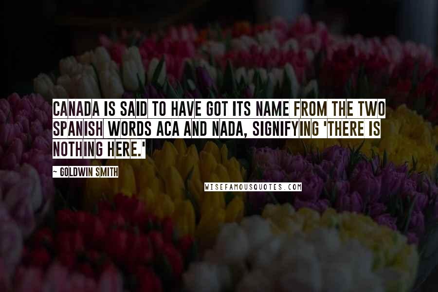 Goldwin Smith Quotes: Canada is said to have got its name from the two Spanish words aca and nada, signifying 'there is nothing here.'