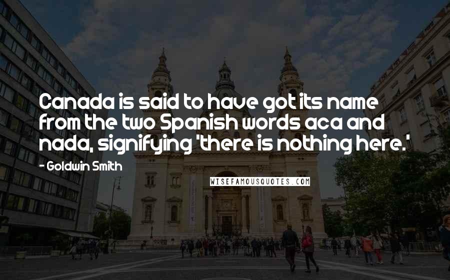Goldwin Smith Quotes: Canada is said to have got its name from the two Spanish words aca and nada, signifying 'there is nothing here.'