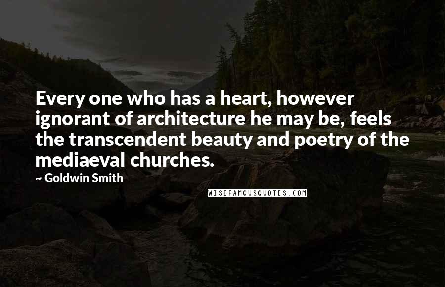 Goldwin Smith Quotes: Every one who has a heart, however ignorant of architecture he may be, feels the transcendent beauty and poetry of the mediaeval churches.