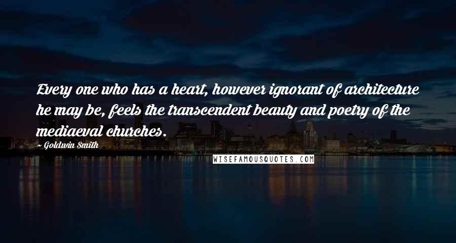 Goldwin Smith Quotes: Every one who has a heart, however ignorant of architecture he may be, feels the transcendent beauty and poetry of the mediaeval churches.