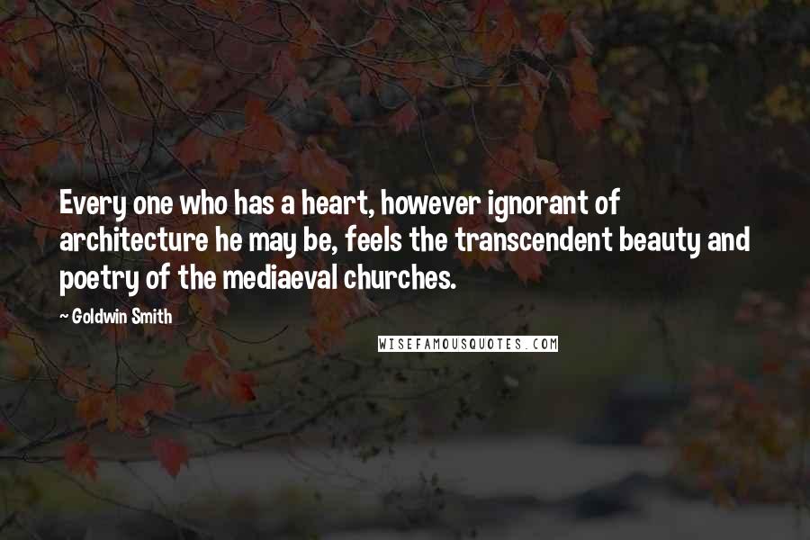 Goldwin Smith Quotes: Every one who has a heart, however ignorant of architecture he may be, feels the transcendent beauty and poetry of the mediaeval churches.