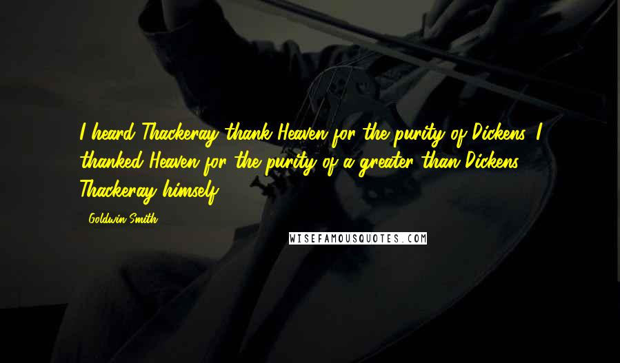 Goldwin Smith Quotes: I heard Thackeray thank Heaven for the purity of Dickens. I thanked Heaven for the purity of a greater than Dickens - Thackeray himself.