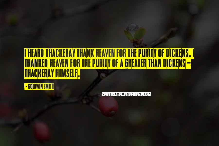 Goldwin Smith Quotes: I heard Thackeray thank Heaven for the purity of Dickens. I thanked Heaven for the purity of a greater than Dickens - Thackeray himself.