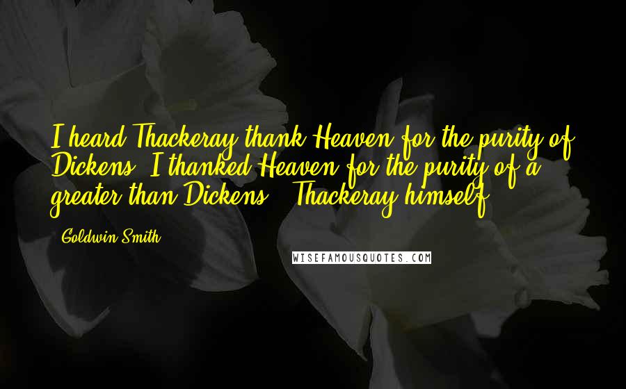 Goldwin Smith Quotes: I heard Thackeray thank Heaven for the purity of Dickens. I thanked Heaven for the purity of a greater than Dickens - Thackeray himself.