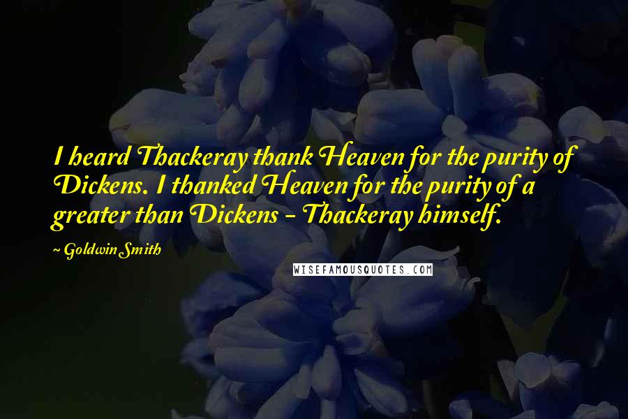 Goldwin Smith Quotes: I heard Thackeray thank Heaven for the purity of Dickens. I thanked Heaven for the purity of a greater than Dickens - Thackeray himself.