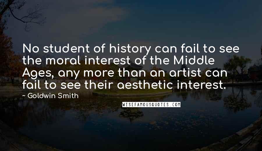 Goldwin Smith Quotes: No student of history can fail to see the moral interest of the Middle Ages, any more than an artist can fail to see their aesthetic interest.
