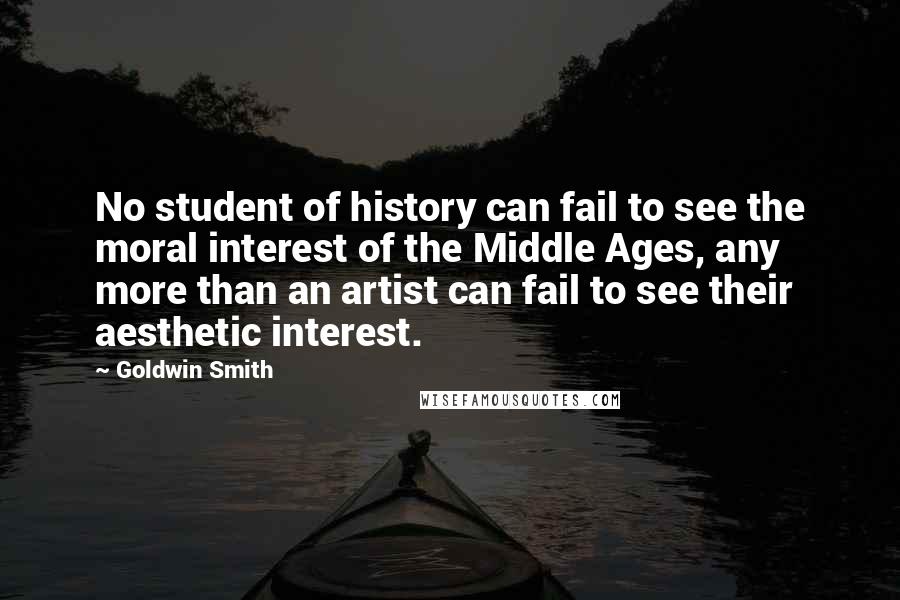 Goldwin Smith Quotes: No student of history can fail to see the moral interest of the Middle Ages, any more than an artist can fail to see their aesthetic interest.