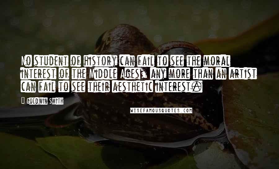 Goldwin Smith Quotes: No student of history can fail to see the moral interest of the Middle Ages, any more than an artist can fail to see their aesthetic interest.