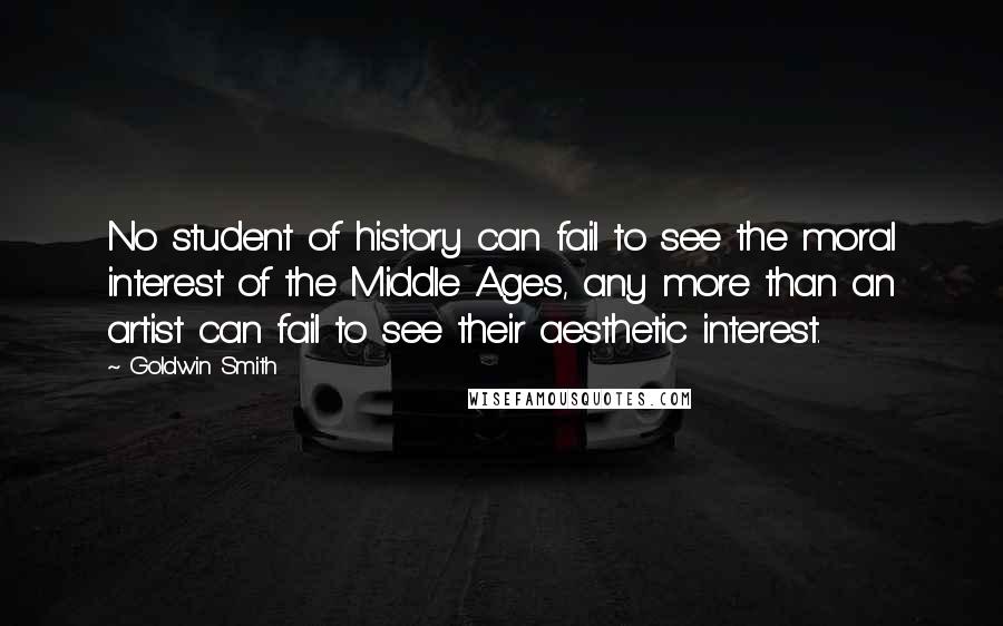 Goldwin Smith Quotes: No student of history can fail to see the moral interest of the Middle Ages, any more than an artist can fail to see their aesthetic interest.