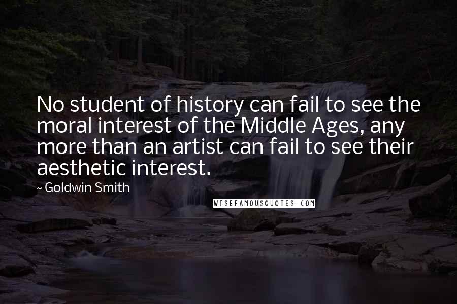 Goldwin Smith Quotes: No student of history can fail to see the moral interest of the Middle Ages, any more than an artist can fail to see their aesthetic interest.