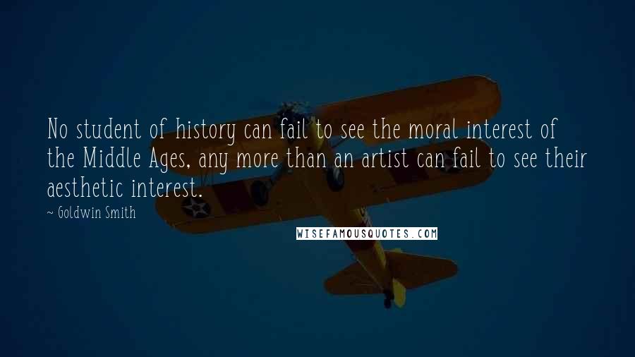 Goldwin Smith Quotes: No student of history can fail to see the moral interest of the Middle Ages, any more than an artist can fail to see their aesthetic interest.