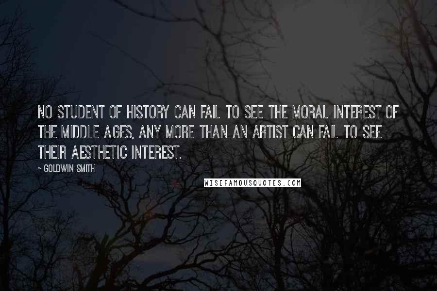 Goldwin Smith Quotes: No student of history can fail to see the moral interest of the Middle Ages, any more than an artist can fail to see their aesthetic interest.