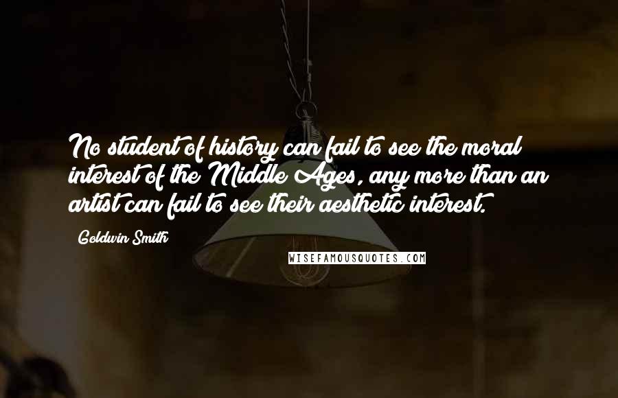 Goldwin Smith Quotes: No student of history can fail to see the moral interest of the Middle Ages, any more than an artist can fail to see their aesthetic interest.