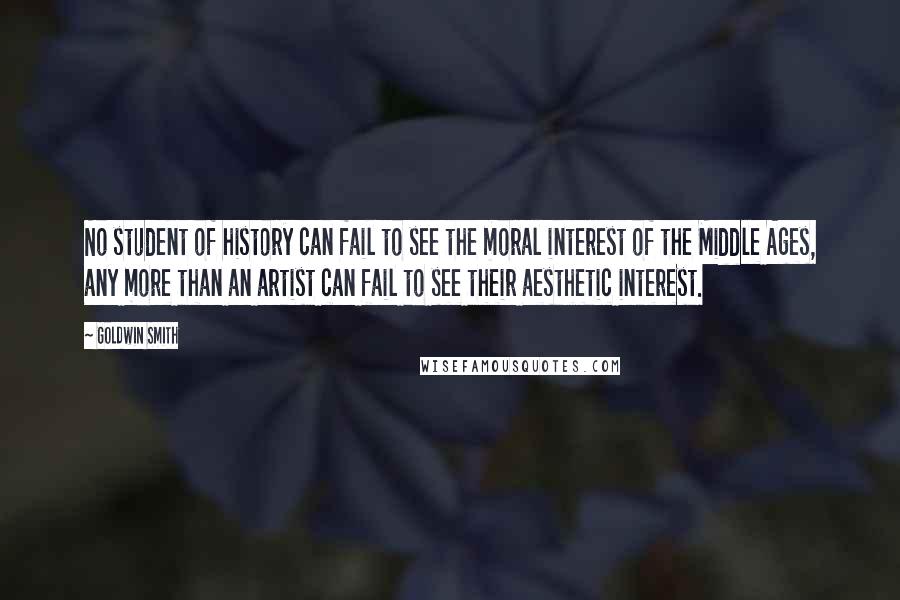 Goldwin Smith Quotes: No student of history can fail to see the moral interest of the Middle Ages, any more than an artist can fail to see their aesthetic interest.