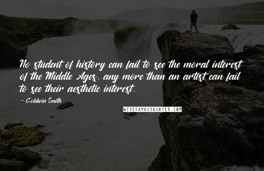 Goldwin Smith Quotes: No student of history can fail to see the moral interest of the Middle Ages, any more than an artist can fail to see their aesthetic interest.