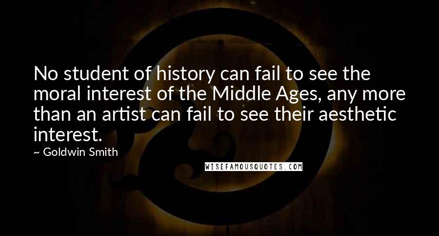 Goldwin Smith Quotes: No student of history can fail to see the moral interest of the Middle Ages, any more than an artist can fail to see their aesthetic interest.